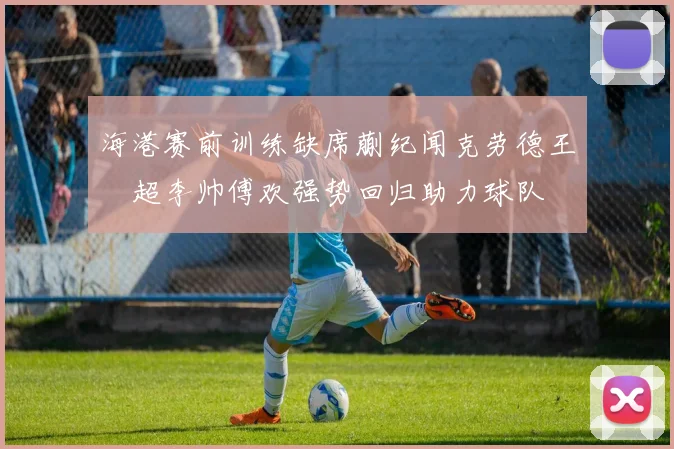海港赛前训练缺席蒯纪闻克劳德王燊超李帅傅欢强势回归助力球队