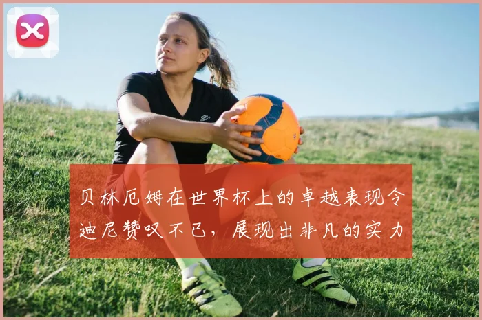 贝林厄姆在世界杯上的卓越表现令迪尼赞叹不已，展现出非凡的实力与魅力