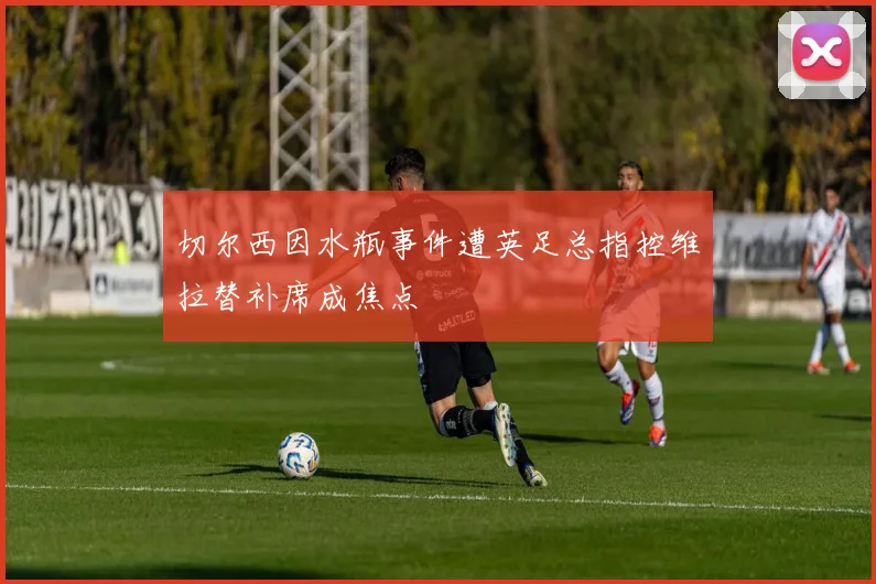切尔西因水瓶事件遭英足总指控维拉替补席成焦点