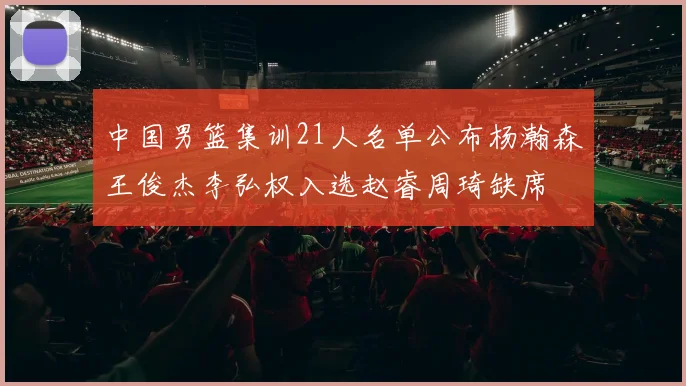 中国男篮集训21人名单公布杨瀚森王俊杰李弘权入选赵睿周琦缺席