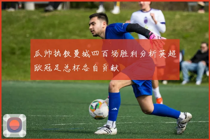瓜帅执教曼城四百场胜利分析英超欧冠足总杯各自贡献