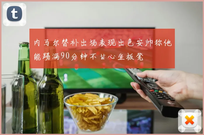 内马尔替补出场表现出色安帅称他能踢满90分钟不甘心坐板凳