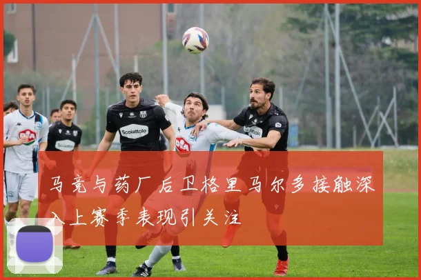 马竞与药厂后卫格里马尔多接触深入上赛季表现引关注