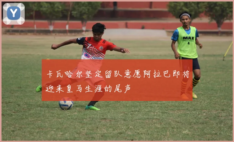 卡瓦哈尔坚定留队意愿阿拉巴即将迎来皇马生涯的尾声