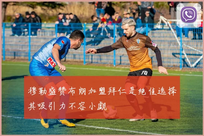 穆勒盛赞布朗加盟拜仁是绝佳选择其吸引力不容小觑