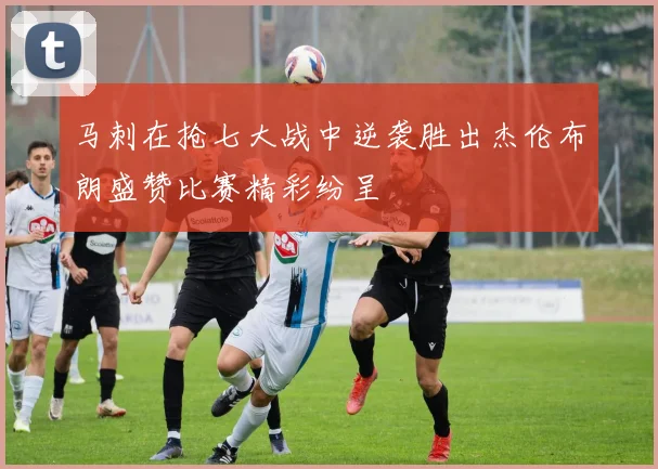 马刺在抢七大战中逆袭胜出杰伦布朗盛赞比赛精彩纷呈