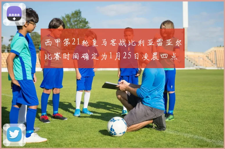 西甲第21轮皇马客战比利亚雷亚尔比赛时间确定为1月25日凌晨四点