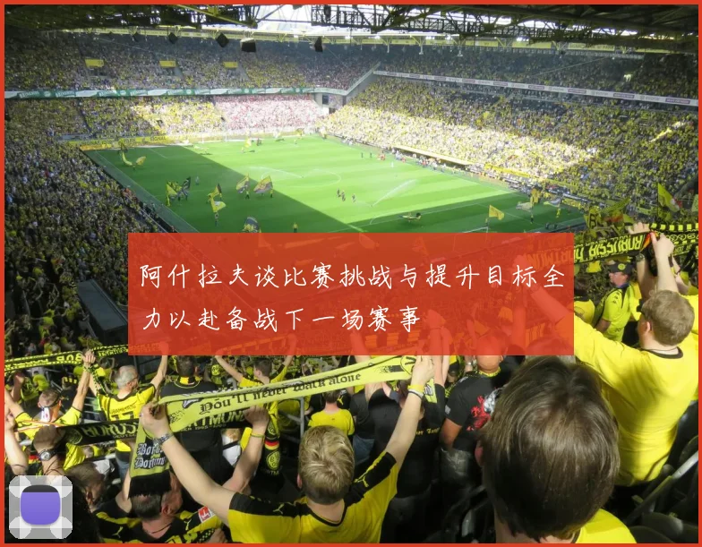 阿什拉夫谈比赛挑战与提升目标全力以赴备战下一场赛事