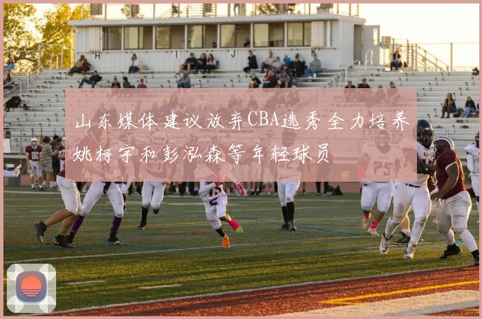 山东媒体建议放弃CBA选秀全力培养姚柯宇和彭泓森等年轻球员