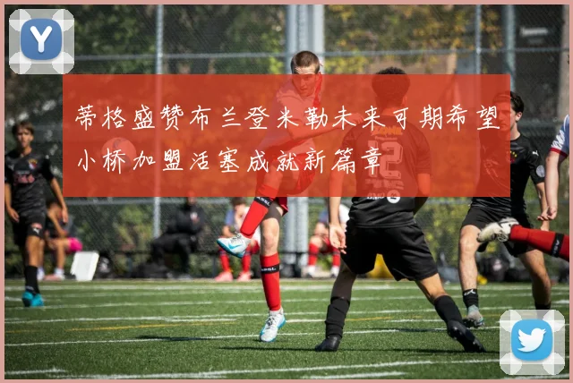 蒂格盛赞布兰登米勒未来可期希望小桥加盟活塞成就新篇章