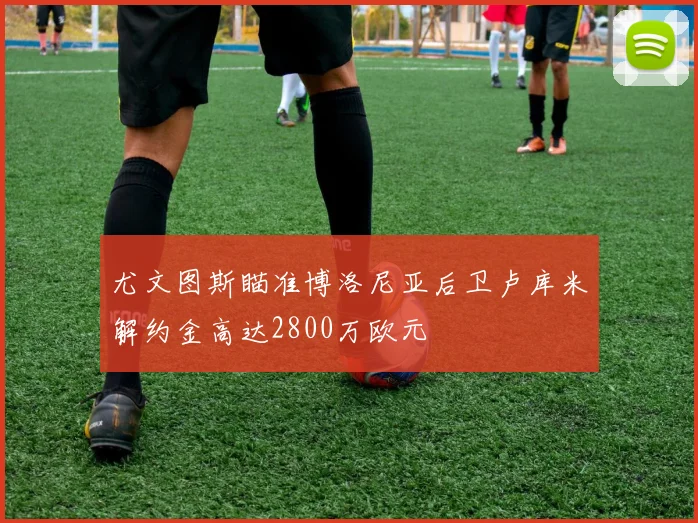 尤文图斯瞄准博洛尼亚后卫卢库米解约金高达2800万欧元