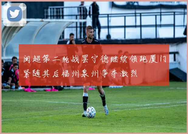 闽超第二轮战罢宁德继续领跑厦门紧随其后福州泉州争夺激烈