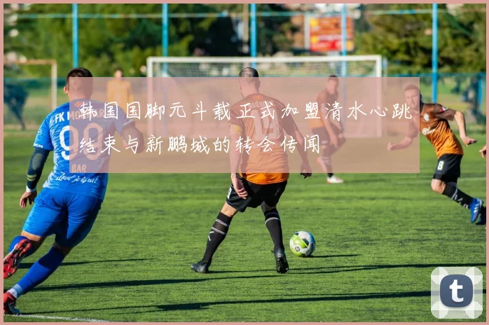 韩国国脚元斗载正式加盟清水心跳结束与新鹏城的转会传闻