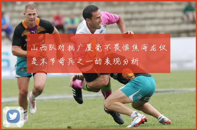山西队对抗广厦毫不畏惧焦海龙仅是末节奇兵之一的表现分析