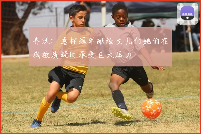 齐沃：意杯冠军献给女儿们她们在我被质疑时承受巨大压力