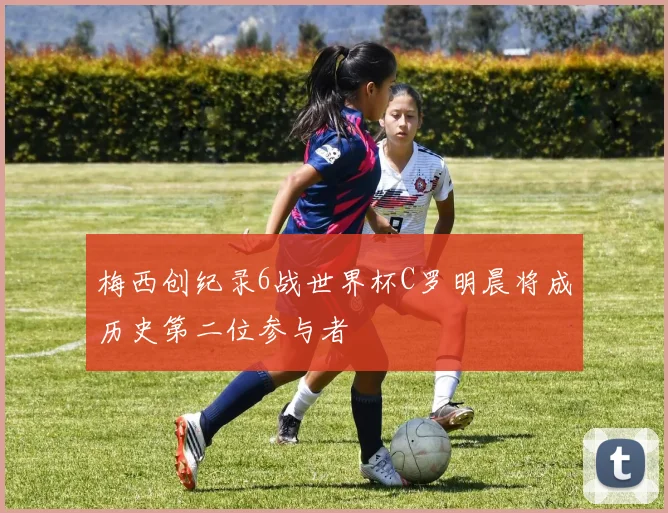 梅西创纪录6战世界杯C罗明晨将成历史第二位参与者