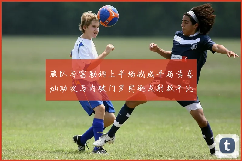 狼队与富勒姆上半场战成平局黄喜灿助攻马内破门罗宾逊点射扳平比分