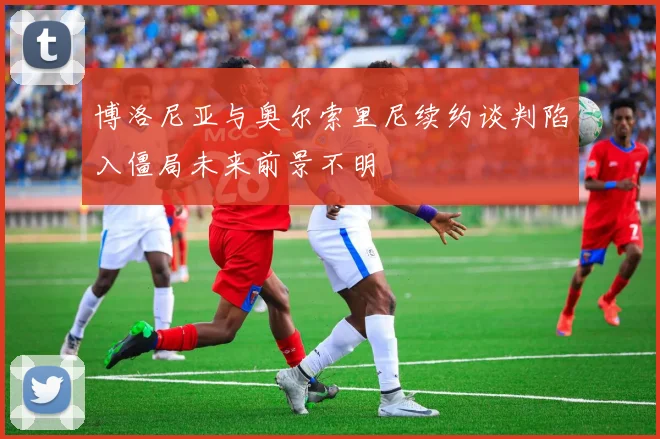 博洛尼亚与奥尔索里尼续约谈判陷入僵局未来前景不明