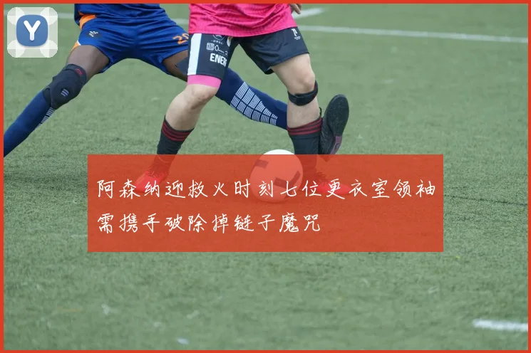 阿森纳迎救火时刻七位更衣室领袖需携手破除掉链子魔咒
