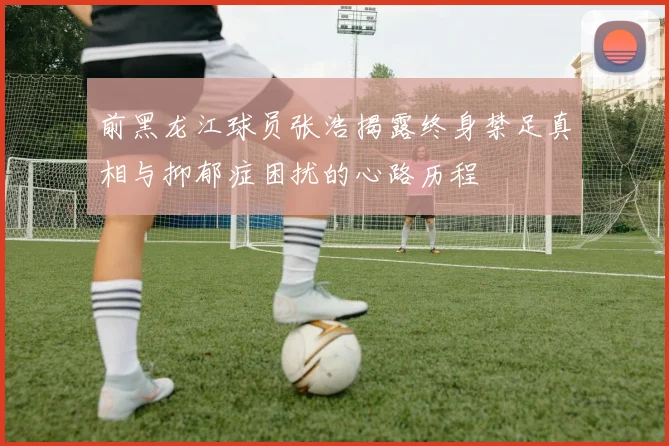 前黑龙江球员张浩揭露终身禁足真相与抑郁症困扰的心路历程