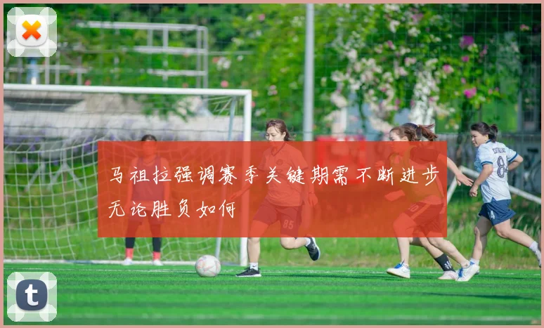 马祖拉强调赛季关键期需不断进步无论胜负如何