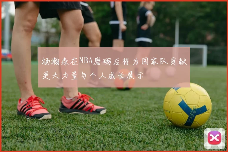 杨瀚森在NBA磨砺后将为国家队贡献更大力量与个人成长展示