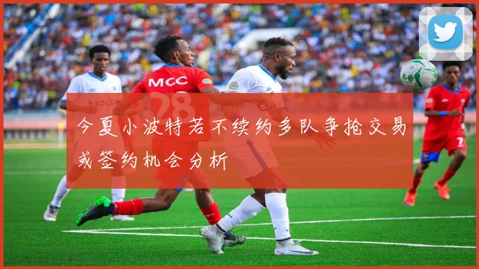 今夏小波特若不续约多队争抢交易或签约机会分析